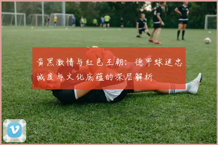 黄黑激情与红色王朝:德甲球迷忠诚度与文化底蕴的深层解析
