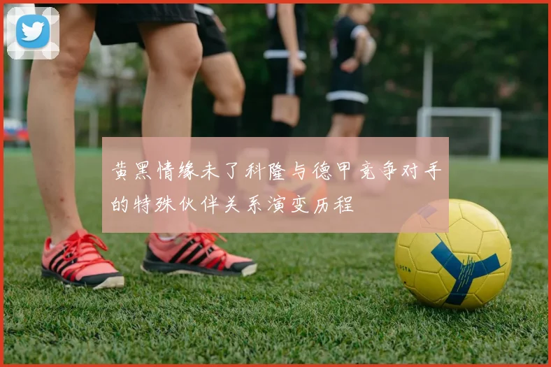 黄黑情缘未了科隆与德甲竞争对手的特殊伙伴关系演变历程