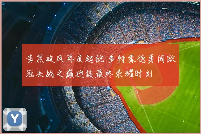 黄黑旋风再度起航 多特蒙德勇闯欧冠决战之巅迎接最终荣耀时刻
